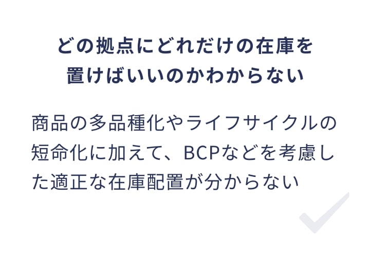 どの拠点にどれだけの在庫を置けばいいのかわからない 商品の多品種化やライフサイクルの短命化に加えて、BCPなどを考慮した適正な在庫配置が分からない