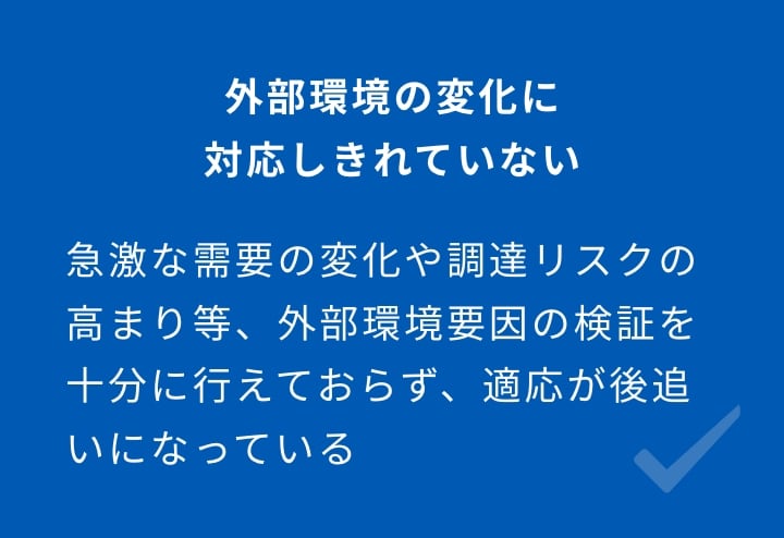 外部環境の変化に対応しきれていない 急激な需要の変化や調達リスクの高まり等、外部環境要因の検証を十分に行えておらず、適応が後追いになっている